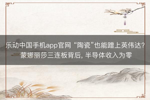 乐动中国手机app官网 “陶瓷”也能蹭上英伟达? 蒙娜丽莎三连板背后， 半导体收入为零