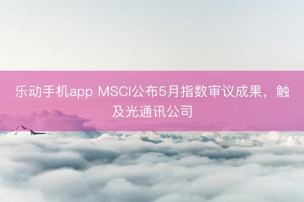 乐动手机app MSCI公布5月指数审议成果，触及光通讯公司