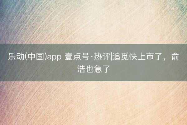 乐动(中国)app 壹点号·热评|追觅快上市了，俞浩也急了