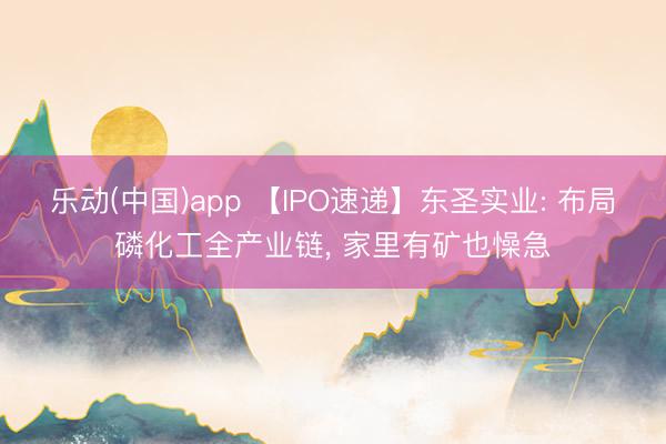 乐动(中国)app 【IPO速递】东圣实业: 布局磷化工全产业链， 家里有矿也懆急