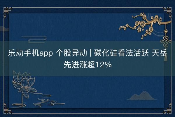 乐动手机app 个股异动 | 碳化硅看法活跃 天岳先进涨超12%