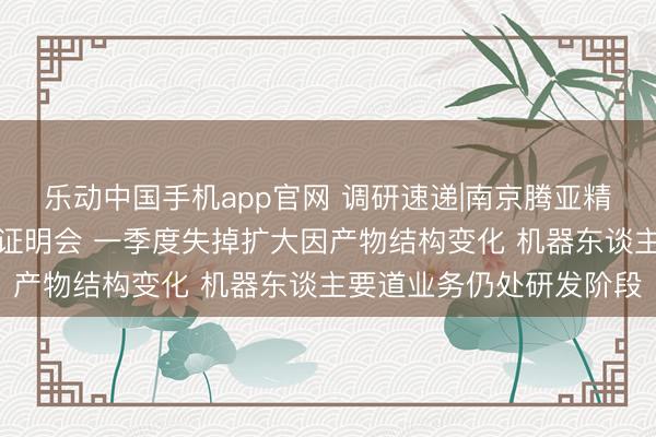 乐动中国手机app官网 调研速递|南京腾亚精工继承线上投资者事迹证明会 一季度失掉扩大因产物结构变化 机器东谈主要道业务仍处研发阶段