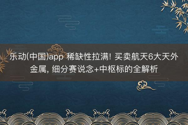 乐动(中国)app 稀缺性拉满! 买卖航天6大天外金属， 细分赛说念+中枢标的全解析