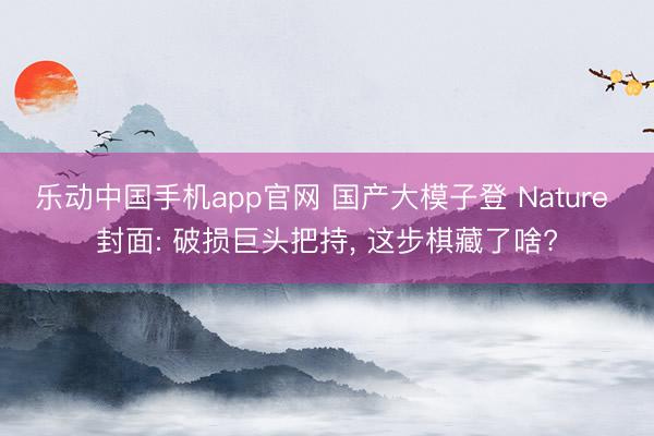 乐动中国手机app官网 国产大模子登 Nature 封面: 破损巨头把持， 这步棋藏了啥?