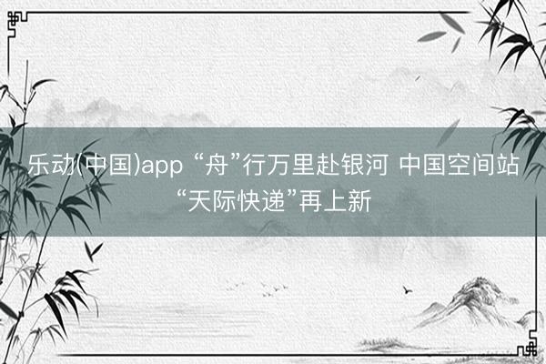 乐动(中国)app “舟”行万里赴银河 中国空间站“天际快递”再上新
