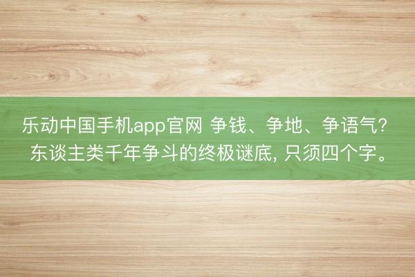 乐动中国手机app官网 争钱、争地、争语气? 东谈主类千年争斗的终极谜底， 只须四个字。
