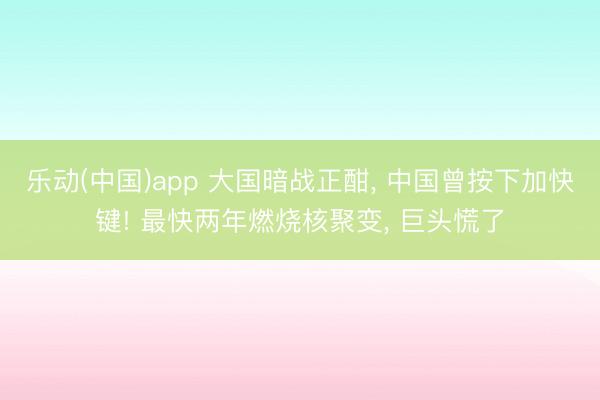 乐动(中国)app 大国暗战正酣， 中国曾按下加快键! 最快两年燃烧核聚变， 巨头慌了