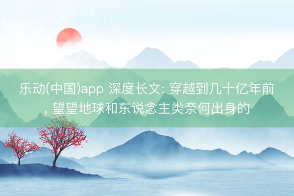 乐动(中国)app 深度长文: 穿越到几十亿年前， 望望地球和东说念主类奈何出身的