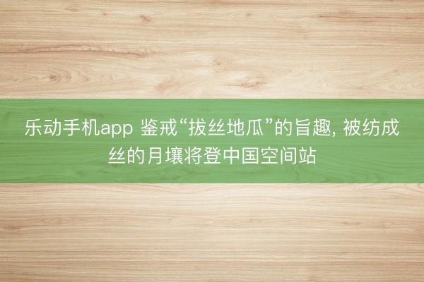 乐动手机app 鉴戒“拔丝地瓜”的旨趣， 被纺成丝的月壤将登中国空间站