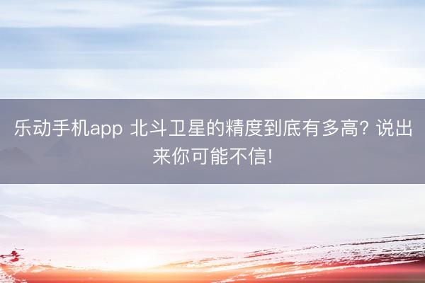 乐动手机app 北斗卫星的精度到底有多高? 说出来你可能不信!