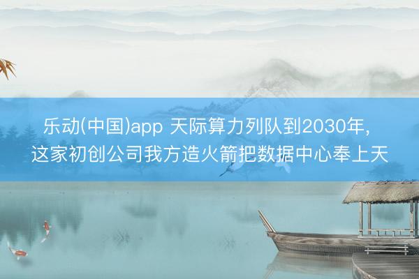 乐动(中国)app 天际算力列队到2030年， 这家初创公司我方造火箭把数据中心奉上天