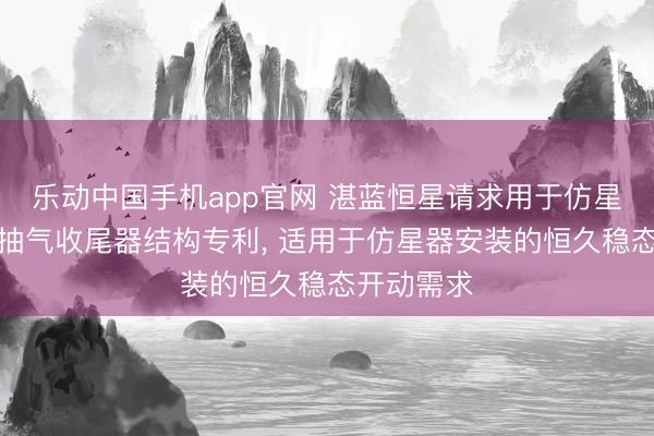 乐动中国手机app官网 湛蓝恒星请求用于仿星器安装的抽气收尾器结构专利， 适用于仿星器安装的恒久稳态开动需求