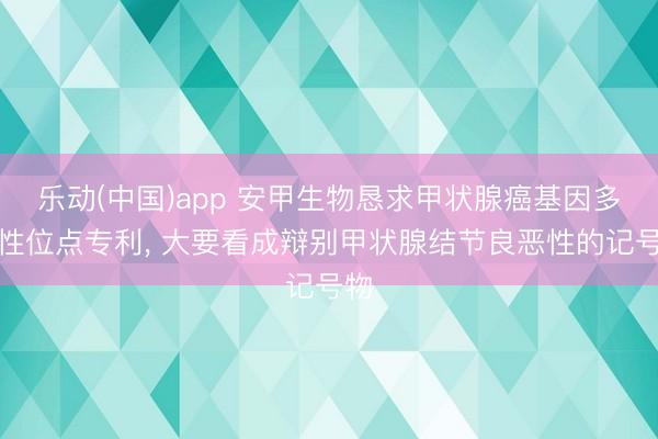 乐动(中国)app 安甲生物恳求甲状腺癌基因多态性位点专利， 大要看成辩别甲状腺结节良恶性的记号物