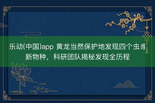 乐动(中国)app 黄龙当然保护地发现四个虫豸新物种，科研团队揭秘发现全历程