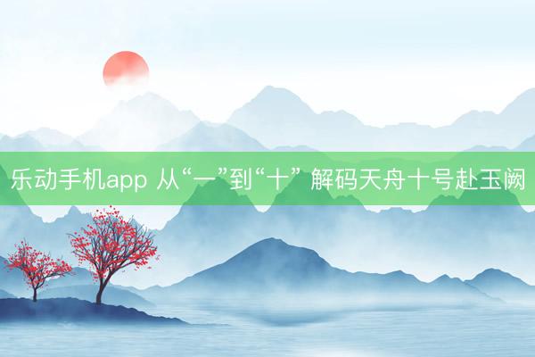 乐动手机app 从“一”到“十” 解码天舟十号赴玉阙