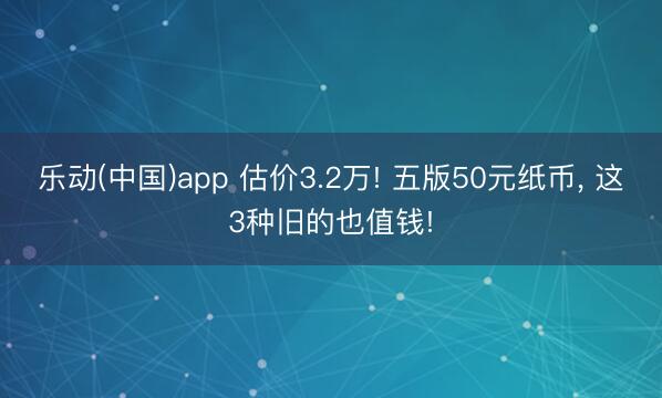 乐动(中国)app 估价3.2万! 五版50元纸币， 这3种旧的也值钱!