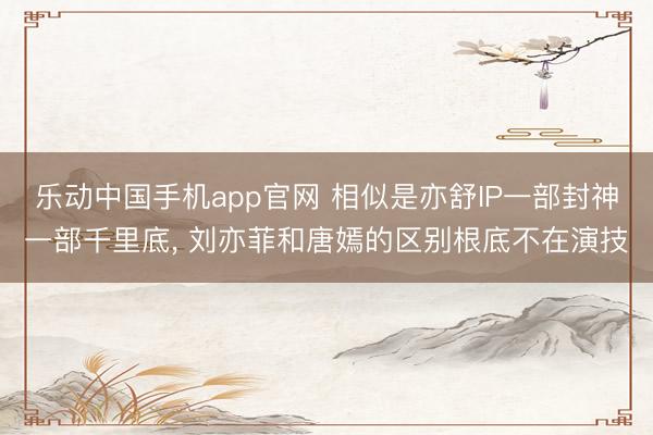 乐动中国手机app官网 相似是亦舒IP一部封神一部千里底， 刘亦菲和唐嫣的区别根底不在演技