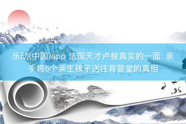 乐动(中国)app 法国天才卢梭真实的一面: 亲手将5个亲生孩子送往育婴堂的真相
