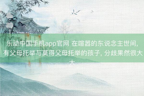 乐动中国手机app官网 在喧嚣的东说念主世间， 有父母托举与莫得父母托举的孩子， 分歧果然很大