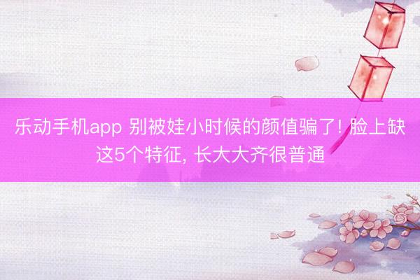 乐动手机app 别被娃小时候的颜值骗了! 脸上缺这5个特征， 长大大齐很普通