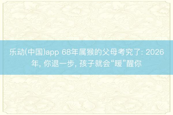 乐动(中国)app 68年属猴的父母考究了: 2026年, 你退一步, 孩子就会“暖”醒你