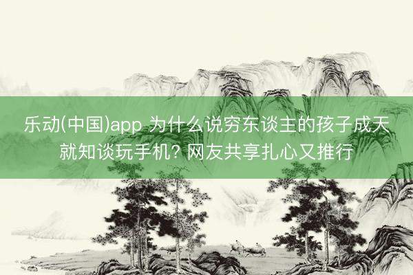 乐动(中国)app 为什么说穷东谈主的孩子成天就知谈玩手机? 网友共享扎心又推行