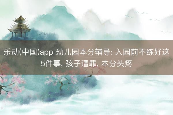 乐动(中国)app 幼儿园本分辅导: 入园前不练好这5件事， 孩子遭罪， 本分头疼
