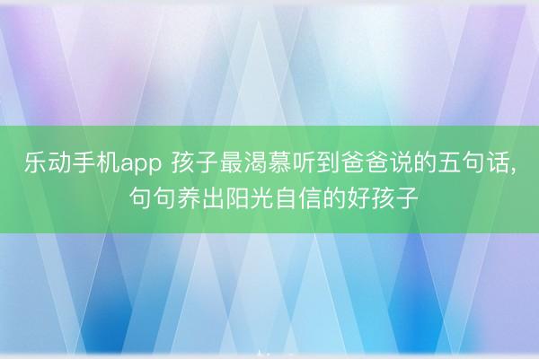 乐动手机app 孩子最渴慕听到爸爸说的五句话， 句句养出阳光自信的好孩子