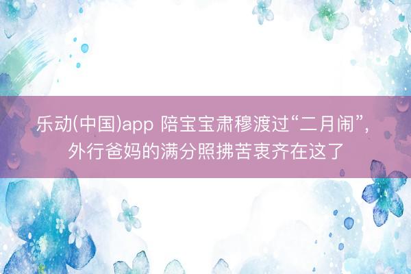 乐动(中国)app 陪宝宝肃穆渡过“二月闹”， 外行爸妈的满分照拂苦衷齐在这了