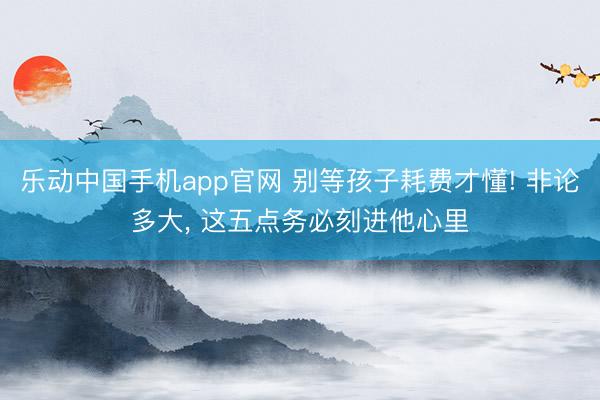 乐动中国手机app官网 别等孩子耗费才懂! 非论多大， 这五点务必刻进他心里