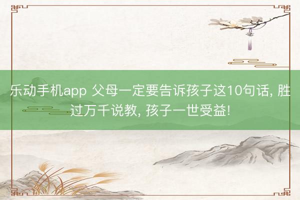 乐动手机app 父母一定要告诉孩子这10句话， 胜过万千说教， 孩子一世受益!