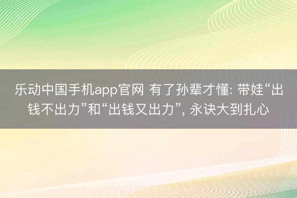 乐动中国手机app官网 有了孙辈才懂: 带娃“出钱不出力”和“出钱又出力”， 永诀大到扎心