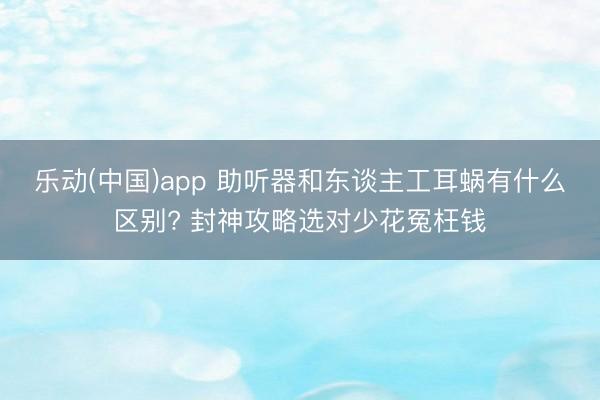乐动(中国)app 助听器和东谈主工耳蜗有什么区别? 封神攻略选对少花冤枉钱