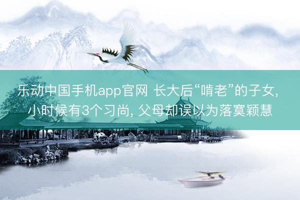 乐动中国手机app官网 长大后“啃老”的子女， 小时候有3个习尚， 父母却误以为落寞颖慧