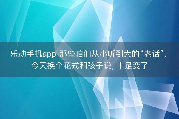 乐动手机app 那些咱们从小听到大的“老话”， 今天换个花式和孩子说， 十足变了