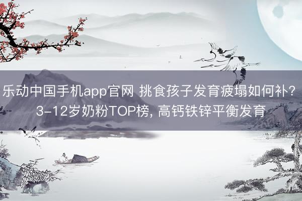 乐动中国手机app官网 挑食孩子发育疲塌如何补? 3-12岁奶粉TOP榜， 高钙铁锌平衡发育