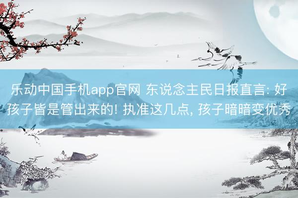 乐动中国手机app官网 东说念主民日报直言: 好孩子皆是管出来的! 执准这几点， 孩子暗暗变优秀
