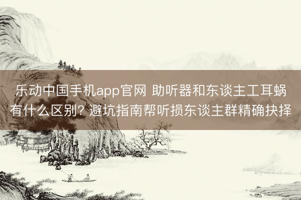 乐动中国手机app官网 助听器和东谈主工耳蜗有什么区别? 避坑指南帮听损东谈主群精确抉择