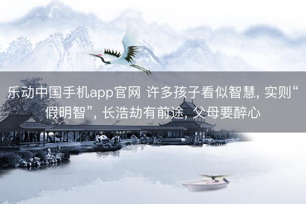 乐动中国手机app官网 许多孩子看似智慧， 实则“假明智”， 长浩劫有前途， 父母要醉心