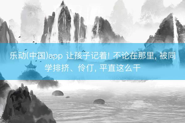 乐动(中国)app 让孩子记着! 不论在那里， 被同学排挤、伶仃， 平直这么干