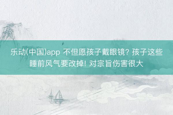 乐动(中国)app 不但愿孩子戴眼镜? 孩子这些睡前风气要改掉! 对宗旨伤害很大