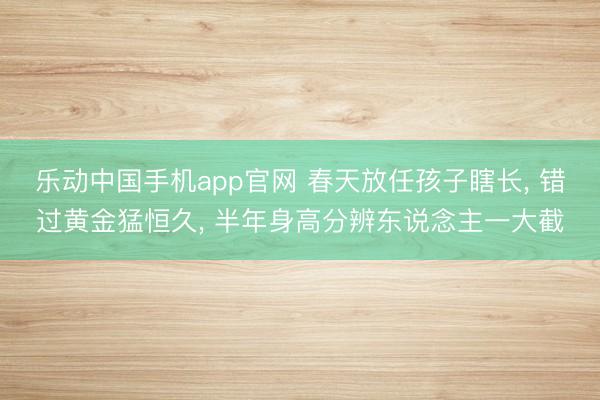乐动中国手机app官网 春天放任孩子瞎长， 错过黄金猛恒久， 半年身高分辨东说念主一大截