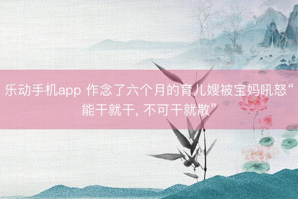 乐动手机app 作念了六个月的育儿嫂被宝妈吼怒“能干就干， 不可干就散”