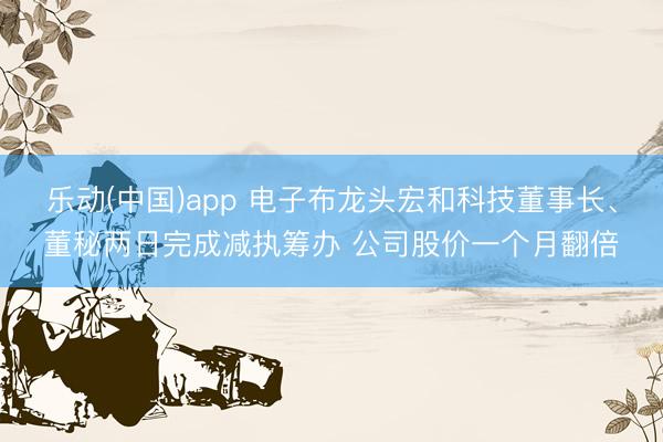 乐动(中国)app 电子布龙头宏和科技董事长、董秘两日完成减执筹办 公司股价一个月翻倍
