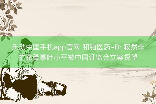乐动中国手机app官网 和铂医药-B: 寂然非扩充董事叶小平被中国证监会立案探望