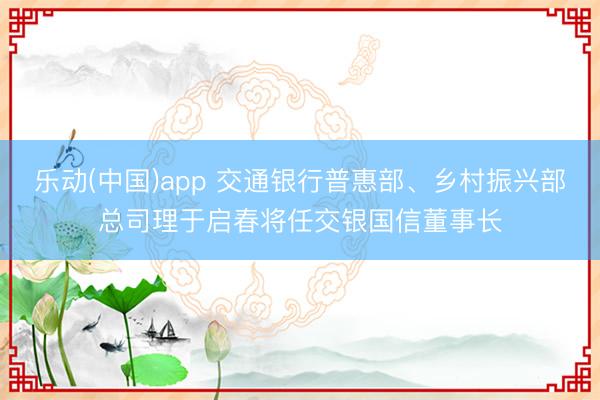 乐动(中国)app 交通银行普惠部、乡村振兴部总司理于启春将任交银国信董事长