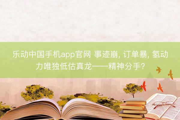 乐动中国手机app官网 事迹崩， 订单暴， 氢动力唯独低估真龙——精神分手?