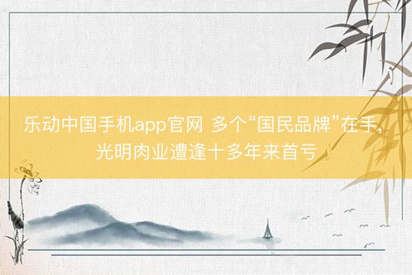 乐动中国手机app官网 多个“国民品牌”在手， 光明肉业遭逢十多年来首亏