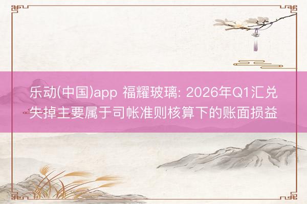 乐动(中国)app 福耀玻璃: 2026年Q1汇兑失掉主要属于司帐准则核算下的账面损益