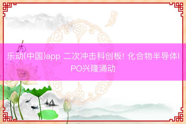 乐动(中国)app 二次冲击科创板! 化合物半导体IPO兴隆涌动
